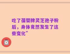 吃了葆婴牌灵芝孢子粉后，身体竟然发生了这些变化”