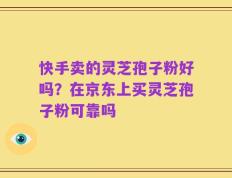 快手卖的灵芝孢子粉好吗？在京东上买灵芝孢子粉可靠吗