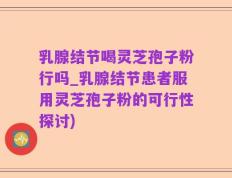 乳腺结节喝灵芝孢子粉行吗_乳腺结节患者服用灵芝孢子粉的可行性探讨)