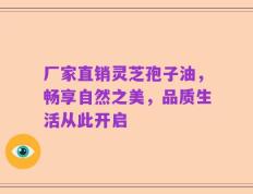 厂家直销灵芝孢子油，畅享自然之美，品质生活从此开启