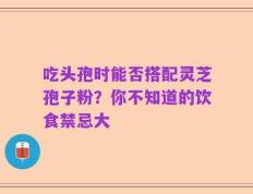 吃头孢时能否搭配灵芝孢子粉？你不知道的饮食禁忌大