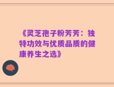 《灵芝孢子粉芳芳：独特功效与优质品质的健康养生之选》