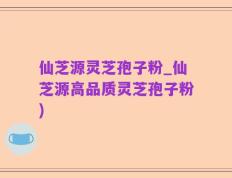 仙芝源灵芝孢子粉_仙芝源高品质灵芝孢子粉)