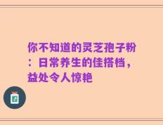 你不知道的灵芝孢子粉：日常养生的佳搭档，益处令人惊艳