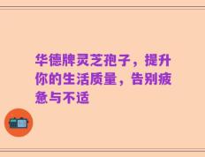 华德牌灵芝孢子，提升你的生活质量，告别疲惫与不适