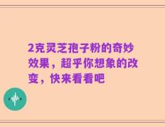 2克灵芝孢子粉的奇妙效果，超乎你想象的改变，快来看看吧