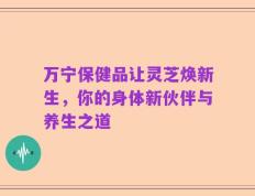 万宁保健品让灵芝焕新生，你的身体新伙伴与养生之道