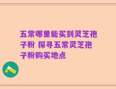 五常哪里能买到灵芝孢子粉 探寻五常灵芝孢子粉购买地点