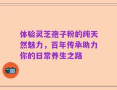 体验灵芝孢子粉的纯天然魅力，百年传承助力你的日常养生之路