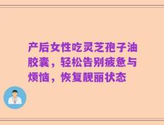 产后女性吃灵芝孢子油胶囊，轻松告别疲惫与烦恼，恢复靓丽状态
