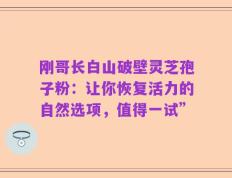 刚哥长白山破壁灵芝孢子粉：让你恢复活力的自然选项，值得一试”