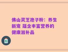 佛山灵芝孢子粉：养生新宠 蕴含丰富营养的健康滋补品