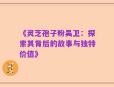 《灵芝孢子粉吴卫：探索其背后的故事与独特价值》