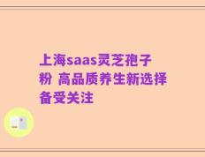 上海saas灵芝孢子粉 高品质养生新选择备受关注