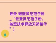 世圣 破壁灵芝孢子粉_“世圣灵芝孢子粉，破壁技术释放天然精华”)