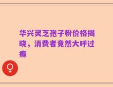 华兴灵芝孢子粉价格揭晓，消费者竟然大呼过瘾