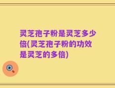 灵芝孢子粉是灵芝多少倍(灵芝孢子粉的功效是灵芝的多倍)