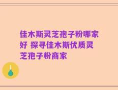 佳木斯灵芝孢子粉哪家好 探寻佳木斯优质灵芝孢子粉商家