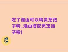 吃了淮山可以喝灵芝孢子粉_淮山搭配灵芝孢子粉)