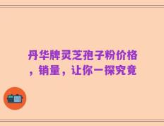 丹华牌灵芝孢子粉价格，销量，让你一探究竟