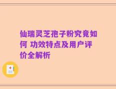仙瑞灵芝孢子粉究竟如何 功效特点及用户评价全解析
