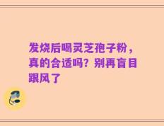 发烧后喝灵芝孢子粉，真的合适吗？别再盲目跟风了