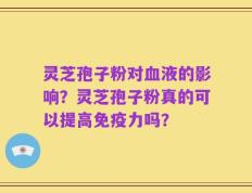 灵芝孢子粉对血液的影响？灵芝孢子粉真的可以提高免疫力吗？