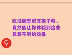 吃没破壁灵芝孢子粉，竟然能让你体验到这些意想不到的效果