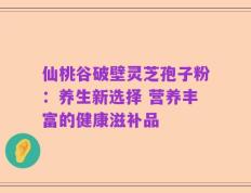 仙桃谷破壁灵芝孢子粉：养生新选择 营养丰富的健康滋补品
