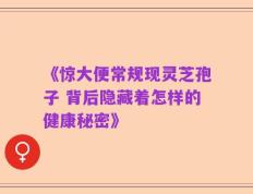《惊大便常规现灵芝孢子 背后隐藏着怎样的健康秘密》