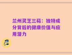 兰州灵芝三萜：独特成分背后的健康价值与应用潜力