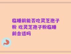 临睡前能否吃灵芝孢子粉 吃灵芝孢子粉临睡前合适吗