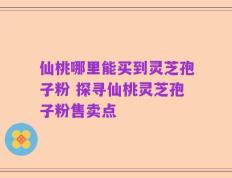 仙桃哪里能买到灵芝孢子粉 探寻仙桃灵芝孢子粉售卖点