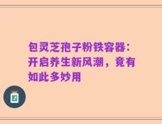 包灵芝孢子粉铁容器：开启养生新风潮，竟有如此多妙用