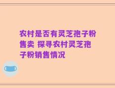 农村是否有灵芝孢子粉售卖 探寻农村灵芝孢子粉销售情况