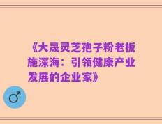 《大晟灵芝孢子粉老板施深海：引领健康产业发展的企业家》