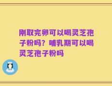 刚取完卵可以喝灵芝孢子粉吗？哺乳期可以喝灵芝孢子粉吗