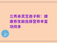 三秀赤灵芝孢子粉：健康养生新选择营养丰富功效多