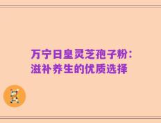 万宁日皇灵芝孢子粉：滋补养生的优质选择