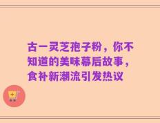 古一灵芝孢子粉，你不知道的美味幕后故事，食补新潮流引发热议