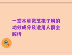 一堂本草灵芝孢子粉的功效成分及适用人群全解析