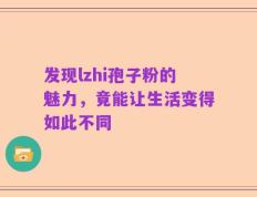 发现lzhi孢子粉的魅力，竟能让生活变得如此不同