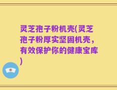 灵芝孢子粉机壳(灵芝孢子粉厚实坚固机壳，有效保护你的健康宝库)