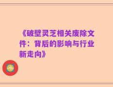《破壁灵芝相关废除文件：背后的影响与行业新走向》
