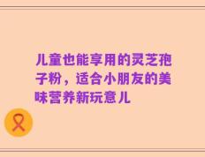 儿童也能享用的灵芝孢子粉，适合小朋友的美味营养新玩意儿