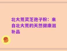 北大荒灵芝孢子粉：来自北大荒的天然健康滋补品