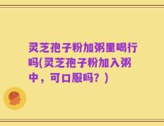 灵芝孢子粉加粥里喝行吗(灵芝孢子粉加入粥中，可口服吗？)