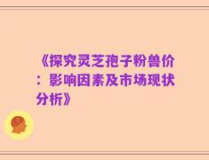 《探究灵芝孢子粉兽价：影响因素及市场现状分析》