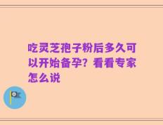 吃灵芝孢子粉后多久可以开始备孕？看看专家怎么说