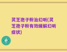 灵芝孢子粉治幻听(灵芝孢子粉有效缓解幻听症状)